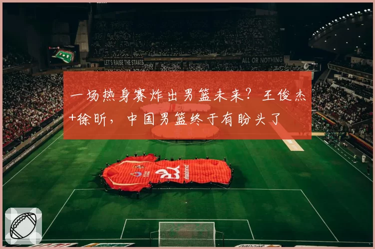 一场热身赛炸出男篮未来？王俊杰+徐昕，中国男篮终于有盼头了