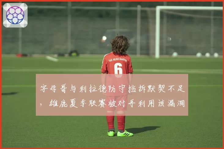 字母哥与利拉德防守挡拆默契不足，雄鹿夏季联赛被对手利用该漏洞屠分