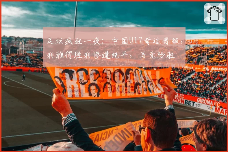 足坛疯狂一夜：中国U17奇迹晋级，利雅得胜利惨遭绝平，马竞险胜