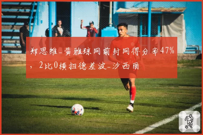 郑思维_黄雅琼网前封网得分率47%，2比0横扫德差波_沙西丽