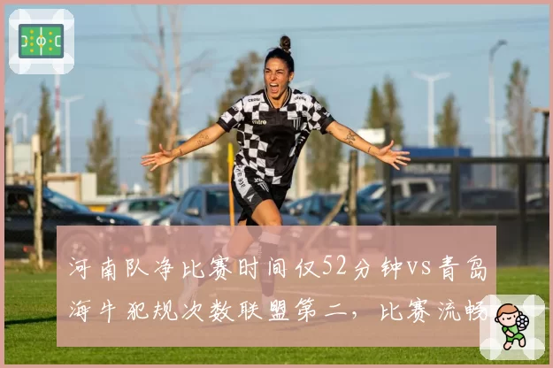 河南队净比赛时间仅52分钟vs青岛海牛犯规次数联盟第二，比赛流畅度或被撕裂