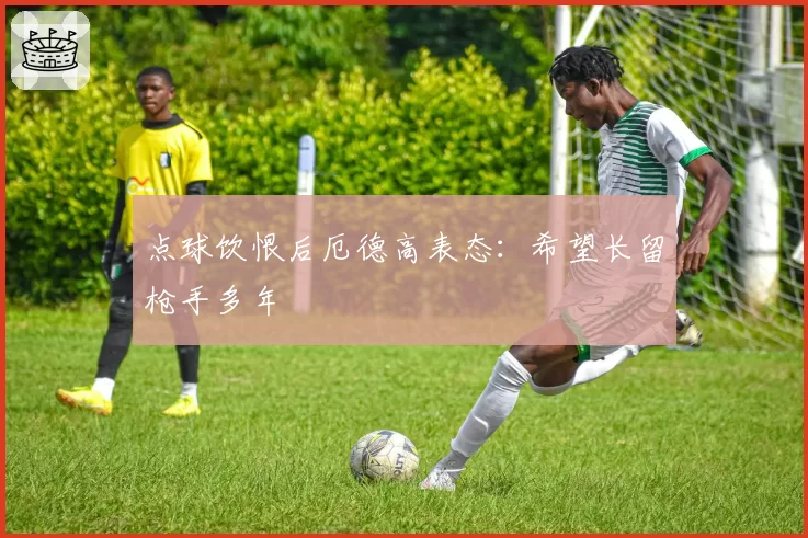 点球饮恨后厄德高表态:希望长留枪手多年
