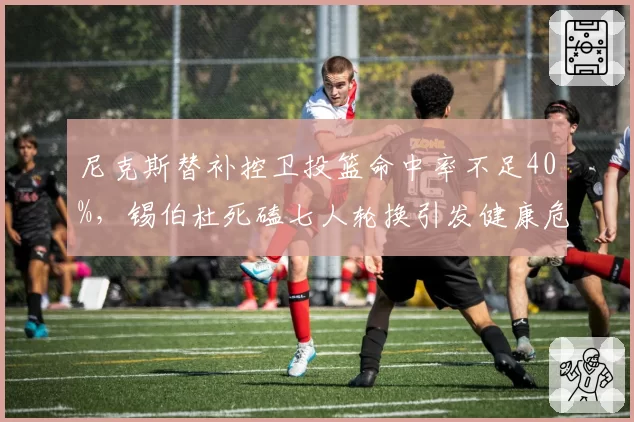 尼克斯替补控卫投篮命中率不足40%,锡伯杜死磕七人轮换引发健康危机
