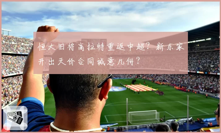 恒大旧将高拉特重返中超?新东家开出天价合同诚意几何?