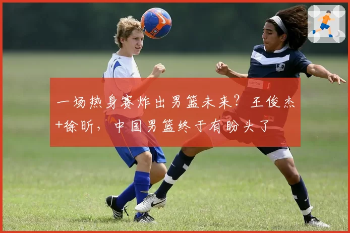一场热身赛炸出男篮未来？王俊杰+徐昕，中国男篮终于有盼头了