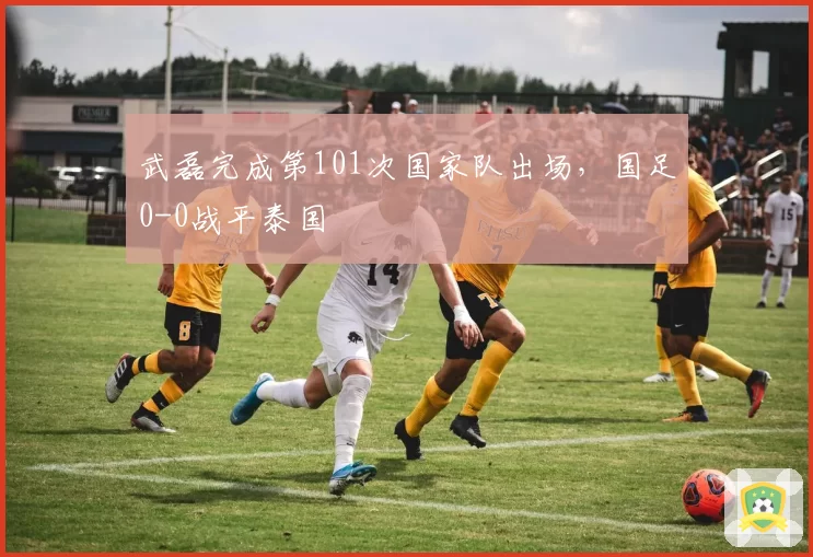 武磊完成第101次国家队出场，国足0-0战平泰国