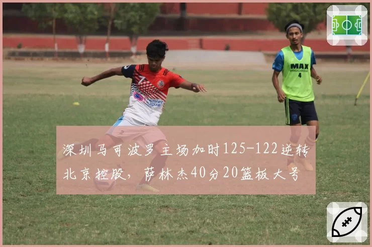 深圳马可波罗主场加时125-122逆转北京控股，萨林杰40分20篮板大号两双