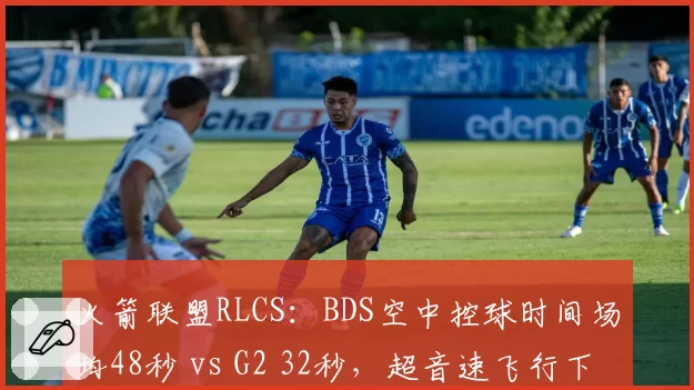 火箭联盟RLCS:BDS空中控球时间场均48秒 vs G2 32秒,超音速飞行下配合更默契