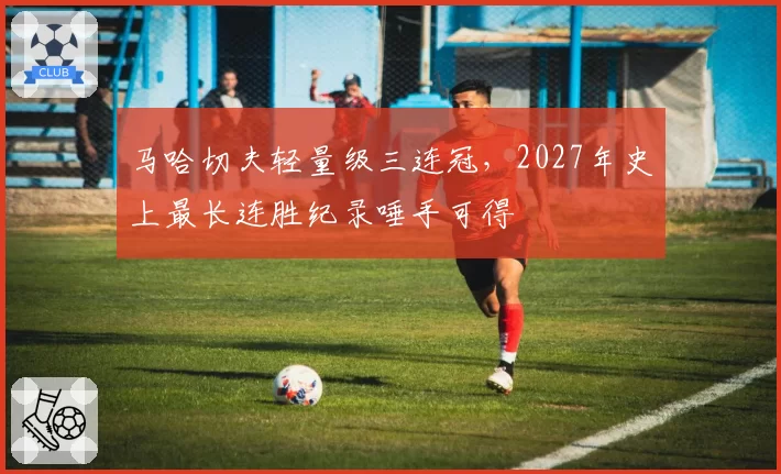 马哈切夫轻量级三连冠，2027年史上最长连胜纪录唾手可得