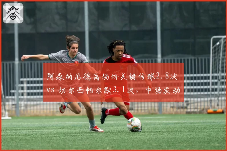 阿森纳厄德高场均关键传球2.8次 vs 切尔西帕尔默3.1次，中场发动机数据对位