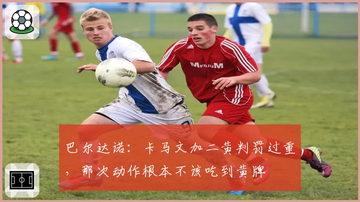 巴尔达诺：卡马文加二黄判罚过重，那次动作根本不该吃到黄牌