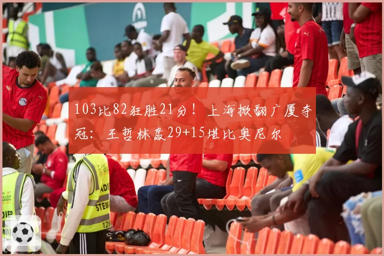 103比82狂胜21分！上海掀翻广厦夺冠：王哲林轰29+15堪比奥尼尔