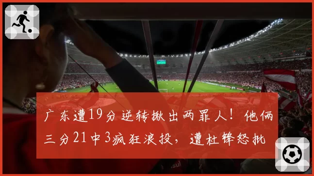 广东遭19分逆转揪出两罪人！他俩三分21中3疯狂浪投，遭杜锋怒批