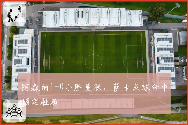 阿森纳1-0小胜曼联,萨卡点球命中锁定胜局