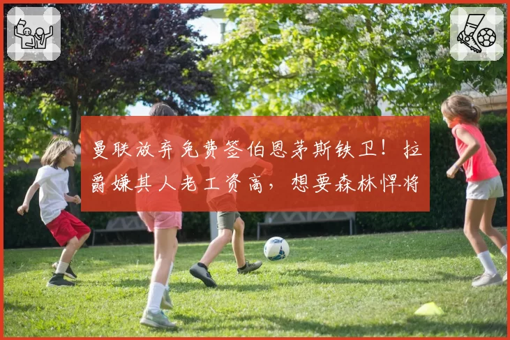 曼联放弃免费签伯恩茅斯铁卫！拉爵嫌其人老工资高，想要森林悍将