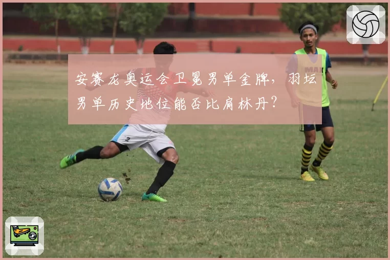 安赛龙奥运会卫冕男单金牌，羽坛男单历史地位能否比肩林丹？