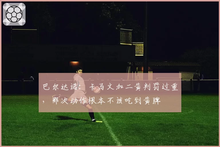 巴尔达诺：卡马文加二黄判罚过重，那次动作根本不该吃到黄牌