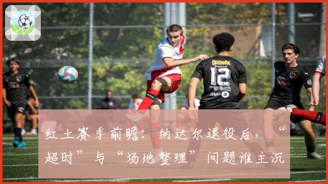 红土赛季前瞻：纳达尔退役后，“超时”与“场地整理”问题谁主沉浮？