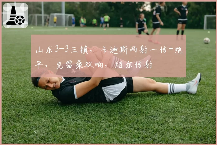 山东3-3三镇，卡迪斯两射一传+绝平，克雷桑双响，绍尔传射