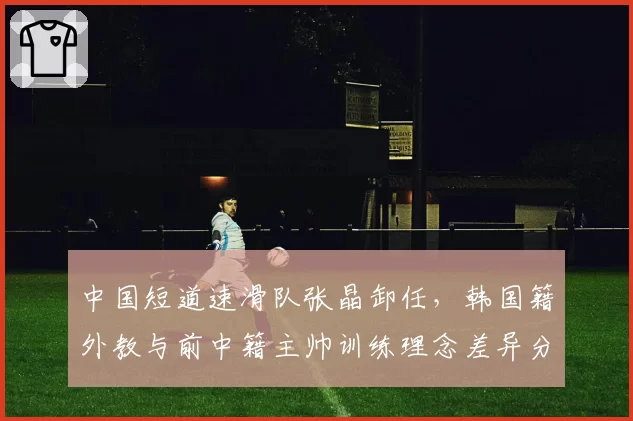 中国短道速滑队张晶卸任,韩国籍外教与前中籍主帅训练理念差异分析