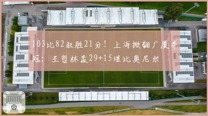 103比82狂胜21分！上海掀翻广厦夺冠：王哲林轰29+15堪比奥尼尔