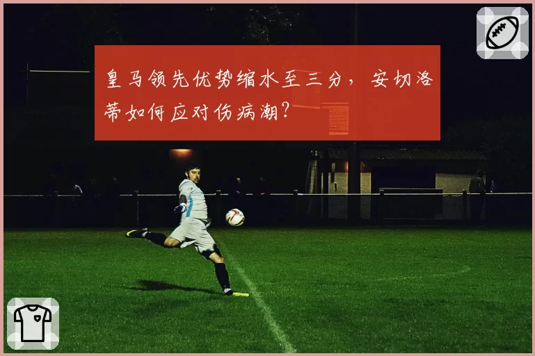 皇马领先优势缩水至三分，安切洛蒂如何应对伤病潮？