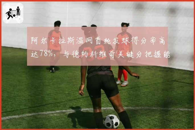阿尔卡拉斯温网首轮发球得分率高达78%，与德约科维奇关键分把握能力形成鲜明对比