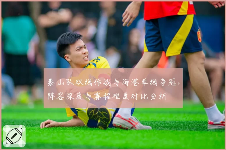 泰山队双线作战与海港单线争冠，阵容深度与赛程难度对比分析