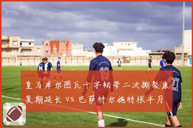 皇马库尔图瓦十字韧带二次撕裂康复期延长 vs 巴萨特尔施特根半月板手术顺利回归，西甲门神伤病恢复对比刺眼