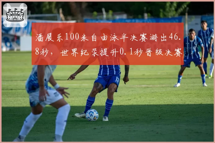 潘展乐100米自由泳半决赛游出46.8秒，世界纪录提升0.1秒晋级决赛