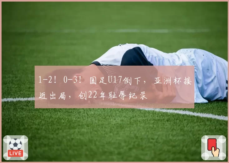 1-2！0-3！国足U17倒下，亚洲杯接近出局，创22年耻辱纪录