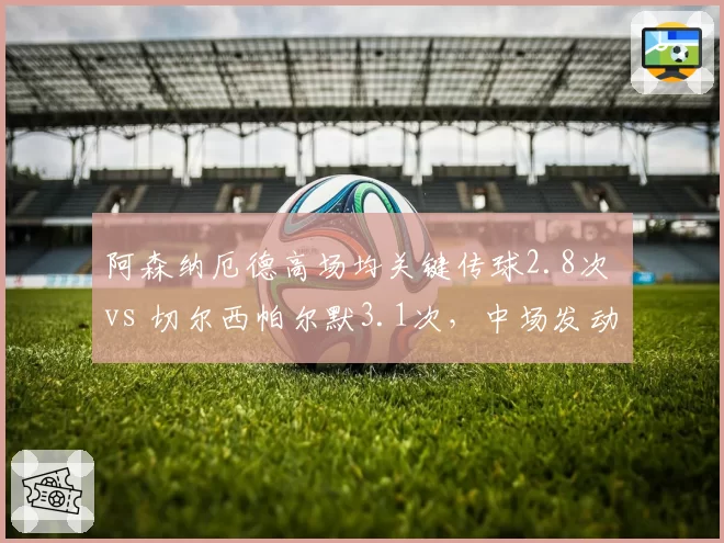 阿森纳厄德高场均关键传球2.8次 vs 切尔西帕尔默3.1次，中场发动机数据对位