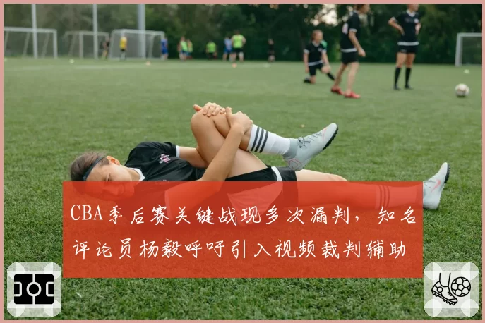 CBA季后赛关键战现多次漏判，知名评论员杨毅呼吁引入视频裁判辅助系统