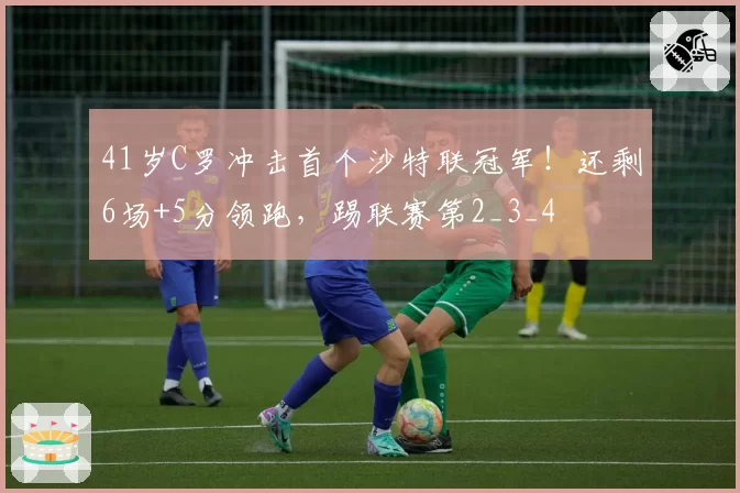 41岁C罗冲击首个沙特联冠军！还剩6场+5分领跑，踢联赛第2_3_4