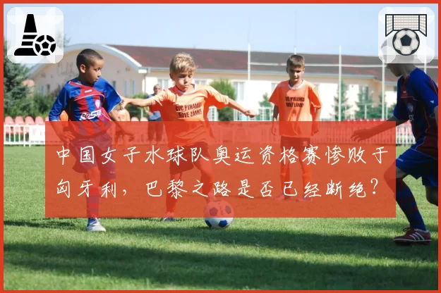 中国女子水球队奥运资格赛惨败于匈牙利，巴黎之路是否已经断绝？