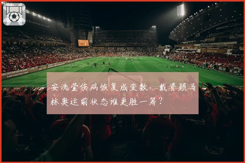安洗莹伤病恢复成变数,戴资颖马林奥运前状态谁更胜一筹?