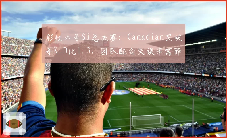 彩虹六号Si总决赛：Canadian突破手K_D比1.3，团队配合失误率需降至15%以下