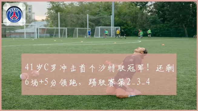 41岁C罗冲击首个沙特联冠军!还剩6场+5分领跑,踢联赛第2_3_4