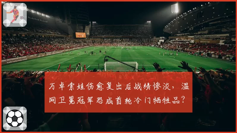 万卓索娃伤愈复出后战绩惨淡，温网卫冕冠军恐成首轮冷门牺牲品？