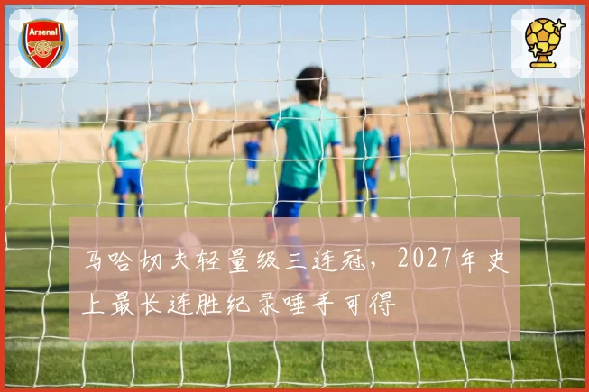 马哈切夫轻量级三连冠，2027年史上最长连胜纪录唾手可得