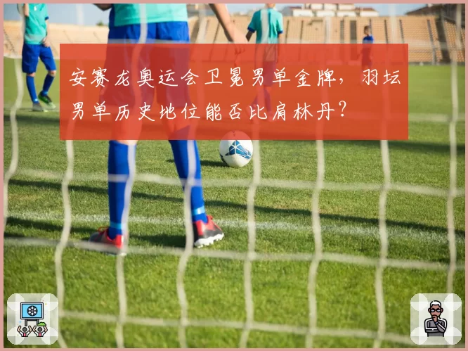 安赛龙奥运会卫冕男单金牌,羽坛男单历史地位能否比肩林丹?
