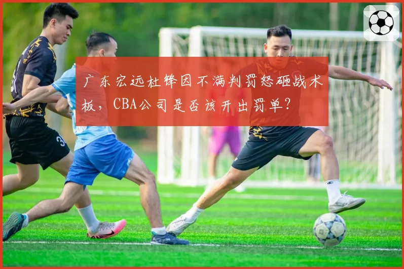 广东宏远杜锋因不满判罚怒砸战术板，CBA公司是否该开出罚单？