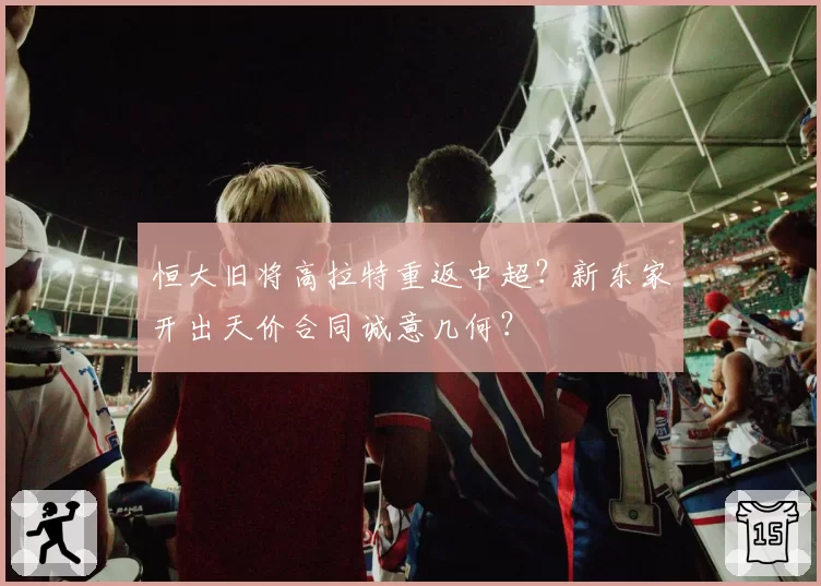 恒大旧将高拉特重返中超？新东家开出天价合同诚意几何？
