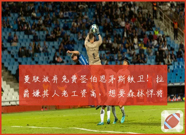 曼联放弃免费签伯恩茅斯铁卫！拉爵嫌其人老工资高，想要森林悍将