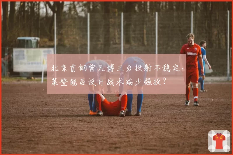 北京首钢曾凡博三分投射不稳定，莱登能否设计战术减少强投？