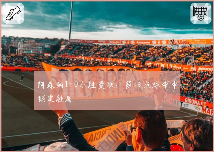 阿森纳1-0小胜曼联，萨卡点球命中锁定胜局