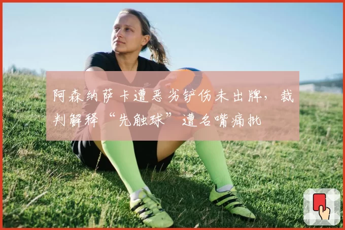 阿森纳萨卡遭恶劣铲伤未出牌,裁判解释“先触球”遭名嘴痛批