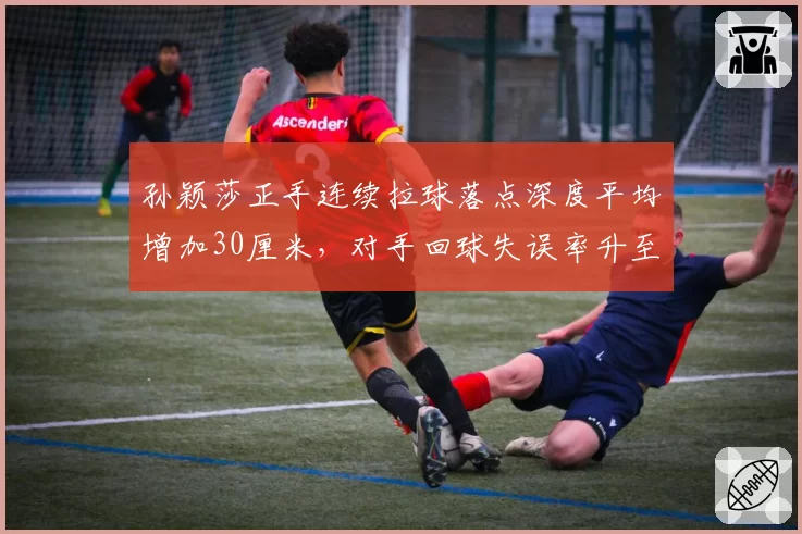 孙颖莎正手连续拉球落点深度平均增加30厘米，对手回球失误率升至42%