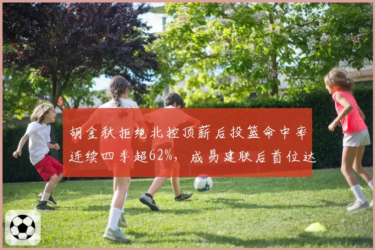 胡金秋拒绝北控顶薪后投篮命中率连续四季超62%，成易建联后首位达此成就内线