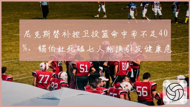 尼克斯替补控卫投篮命中率不足40%,锡伯杜死磕七人轮换引发健康危机